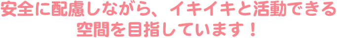 安全に配慮しながら、イキイキと活動できる空間を目指しています！